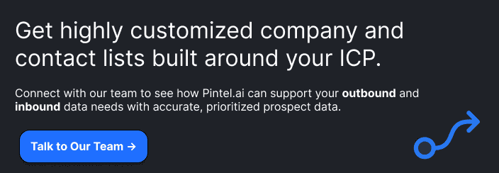 Get highly customized company and contact lists built around your ICP.  Connect with our team to see how Pintel.ai can support your outbound and inbound data needs with accurate, prioritized prospect data.  **[Talk to Our Team →]**

